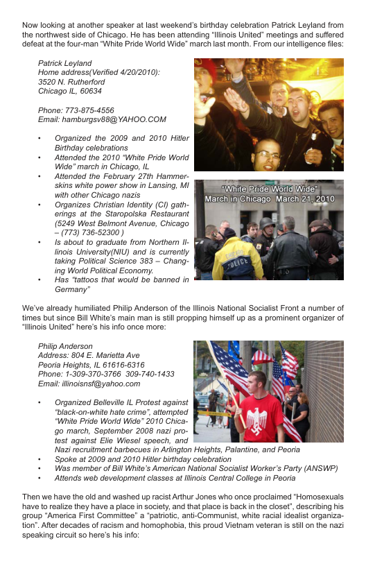 Now looking at another speaker at last weekend’s birthday celebration Patrick Leyland from the northwest side of Chicago. He has been attending “linais United” meetings and suffered defeat at the four-man “White Pride Worid Wide" march last month. From our nteligence fies: Patrick Lyland. Home addross(Verifid 4/20/2010) 3520 N. Rutherford Chicago I 60634 Phone: 773.875.-4556 Email: hamburgsusB@YAHOO.COM + Organized the 2009 and 2010 Hittr Birthday colebrations + Attonded tho 2010 Whit Prde Word Wido® march in Chicago, IL + Attonded tho Fobruary 27th Hammer- Skins white power show in Lansing, w1 SR with other Chicago nazis e LS LISk + Organizes Chsian dentiy (G gatr- (NSO SISO CIAARERE erigs at the Staropolska Restaurant | (5249 Wost Bolmont Avenus, Chicago 7 736-52300) + 15 about to graduate from Northorn Il inos University(NIL) and is curontly aking Poltical Scionce 363 - Chang- ing Wortd Poltical Ecoromy: + Has ‘tattoos that would be barned in Gormany We’ve already humiated PHiip Anderson of the Ilinois National Socialst Front a number of times but since Bill White’s main man s stil propping himself up as a prominent organizer of “llinois United" heres his nfo once mre: Philp Anderson Addrss: 804 E. Marictta Ave Pooria Heights, IL 616166316 Phono: 1-309-370-3766 309-740-1433 Emait ilinoisnsf@yahoo.com + Organized Belevlle IL Profest against lack-on-white hato crime. attempted Whito Pride World Wide® 2010 Chica- go march, Septomber 2008 nazi pro- tost against Elie Wiasal spoech, and Nazi recruitment barbocues i Arington Heights, Palantine, and Peoria + Spoke at 2009 and 2010 Hitler birhday colebration + Was member of Bl White’s American National Socialist Worker’s Party (ANSWP) + Attonds web development classes at llinois Central College in Peoria “Then we have the old and washed up racist Arthur Jones who once proclaimed ‘Homosexuals have (o realize they have a place in society, and that place is back n the cioset”, describing s group *America First Committee” a “patriotc, ani-Communist, white racial idealist organiza- tion’. Aftr decades of racism and homophobia, this proud Vietnam veteran i st on the nazi speaking circuit 50 here’s his nfo